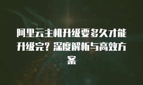 阿里云主机升级要多久才能升级完？深度解析与高效方案
