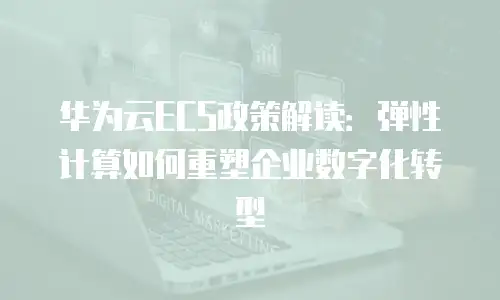 华为云ECS政策解读：弹性计算如何重塑企业数字化转型