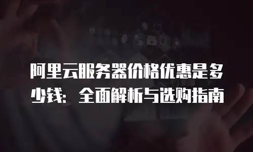 阿里云服务器价格优惠是多少钱：全面解析与选购指南