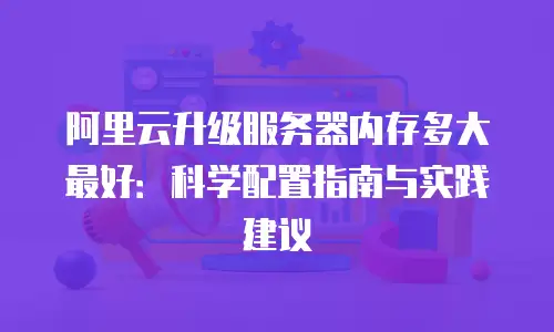 阿里云升级服务器内存多大最好：科学配置指南与实践建议