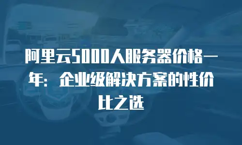 阿里云5000人服务器价格一年：企业级解决方案的性价比之选