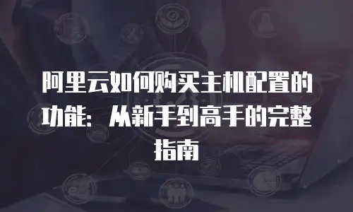 阿里云如何购买主机配置的功能：从新手到高手的完整指南