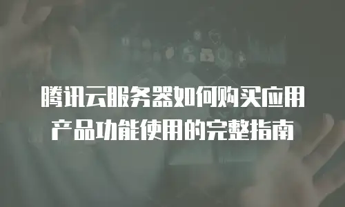 腾讯云服务器如何购买应用产品功能使用的完整指南