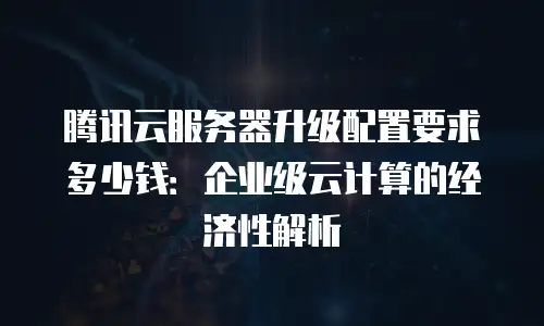 腾讯云服务器升级配置要求多少钱：企业级云计算的经济性解析