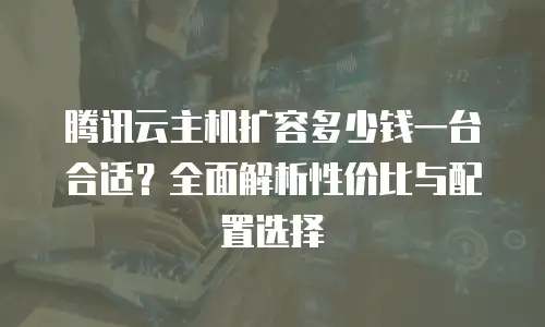 腾讯云主机扩容多少钱一台合适？全面解析性价比与配置选择