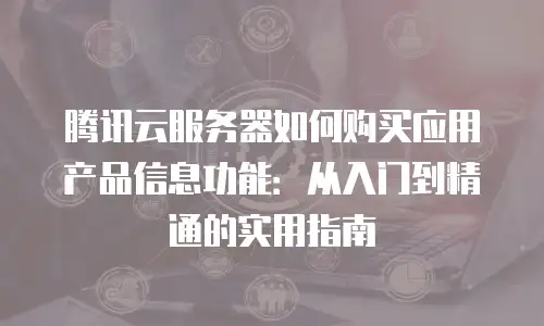 腾讯云服务器如何购买应用产品信息功能：从入门到精通的实用指南