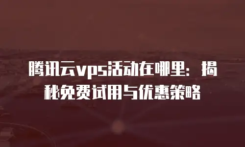 腾讯云vps活动在哪里：揭秘免费试用与优惠策略