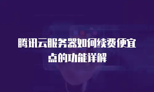 腾讯云服务器如何续费便宜点的功能详解