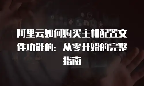 阿里云如何购买主机配置文件功能的：从零开始的完整指南