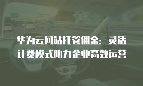 华为云网站托管佣金：灵活计费模式助力企业高效运营