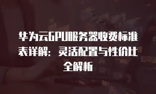 华为云GPU服务器收费标准表详解：灵活配置与性价比全解析