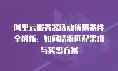 阿里云服务器活动优惠条件全解析：如何精准匹配需求与实惠方案