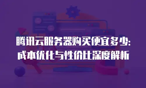 腾讯云服务器购买便宜多少：成本优化与性价比深度解析