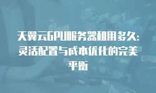 天翼云GPU服务器租用多久：灵活配置与成本优化的完美平衡