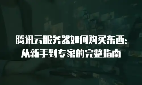 腾讯云服务器如何购买东西：从新手到专家的完整指南