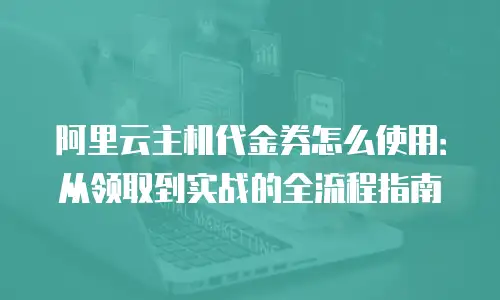 阿里云主机代金券怎么使用：从领取到实战的全流程指南