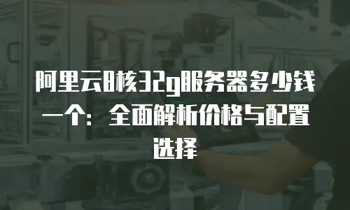 阿里云8核32g服务器多少钱一个：全面解析价格与配置选择