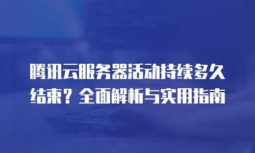 腾讯云服务器活动持续多久结束？全面解析与实用指南