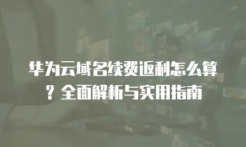 华为云域名续费返利怎么算？全面解析与实用指南