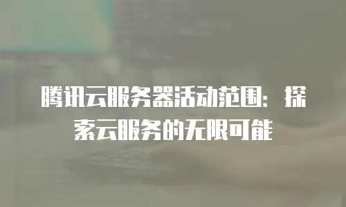 腾讯云服务器活动范围：探索云服务的无限可能