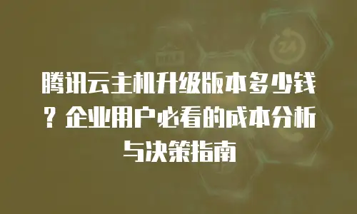 腾讯云主机升级版本多少钱？企业用户必看的成本分析与决策指南