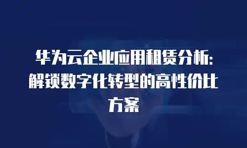 华为云企业应用租赁分析：解锁数字化转型的高性价比方案
