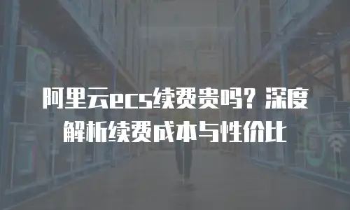 阿里云ecs续费贵吗？深度解析续费成本与性价比