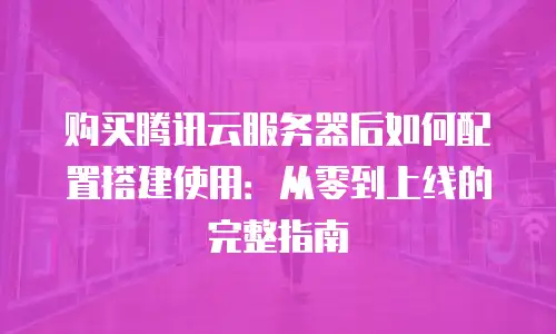 购买腾讯云服务器后如何配置搭建使用：从零到上线的完整指南