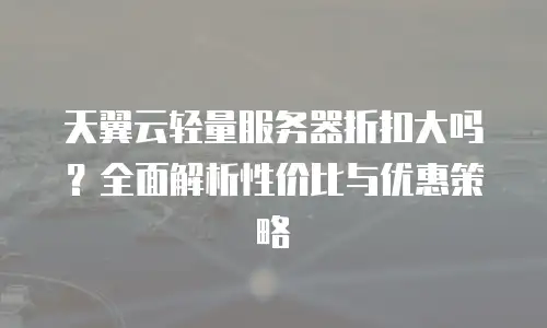 天翼云轻量服务器折扣大吗？全面解析性价比与优惠策略