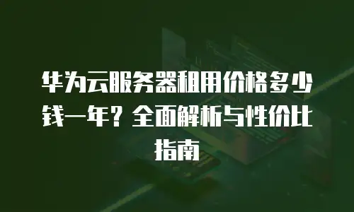 华为云服务器租用价格多少钱一年？全面解析与性价比指南