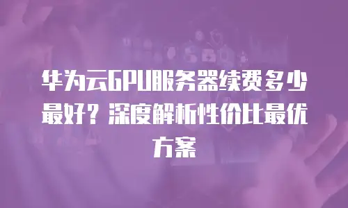 华为云GPU服务器续费多少最好？深度解析性价比最优方案