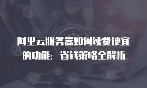 阿里云服务器如何续费便宜的功能：省钱策略全解析