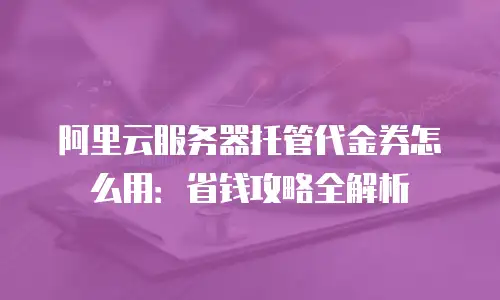阿里云服务器托管代金券怎么用：省钱攻略全解析