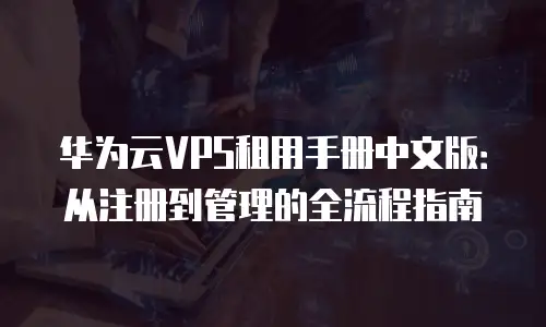 华为云VPS租用手册中文版：从注册到管理的全流程指南