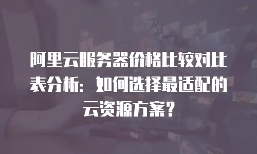阿里云服务器价格比较对比表分析：如何选择最适配的云资源方案？