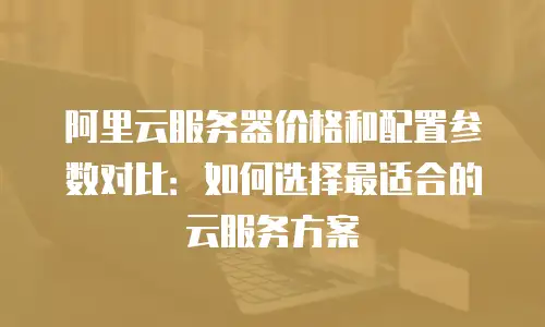 阿里云服务器价格和配置参数对比：如何选择最适合的云服务方案