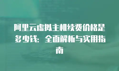 阿里云虚拟主机续费价格是多少钱：全面解析与实用指南