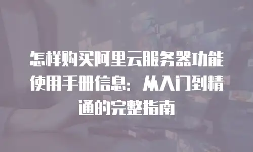 怎样购买阿里云服务器功能使用手册信息：从入门到精通的完整指南