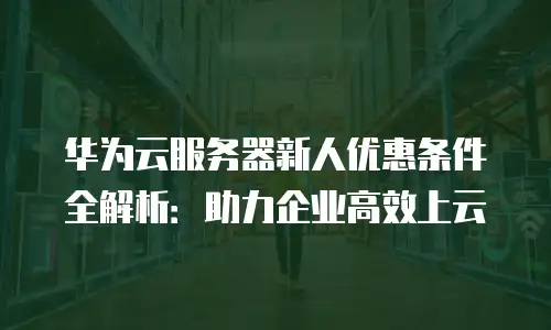 华为云服务器新人优惠条件全解析：助力企业高效上云