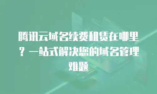 腾讯云域名续费租赁在哪里？一站式解决您的域名管理难题