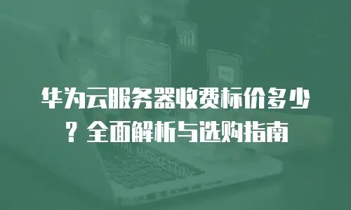 华为云服务器收费标价多少？全面解析与选购指南