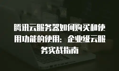 腾讯云服务器如何购买和使用功能的使用：企业级云服务实战指南