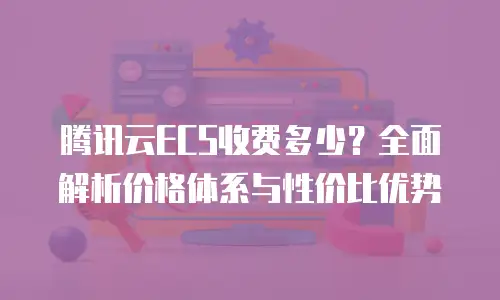 腾讯云ECS收费多少？全面解析价格体系与性价比优势