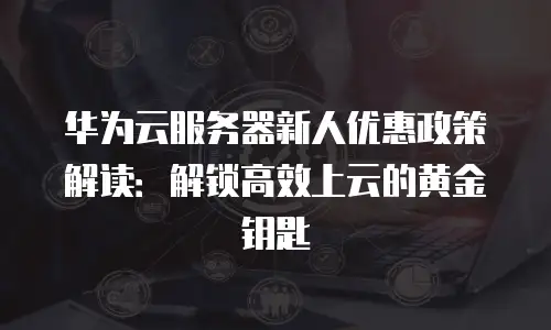 华为云服务器新人优惠政策解读：解锁高效上云的黄金钥匙
