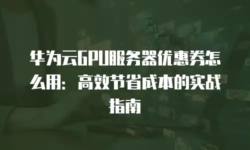 华为云GPU服务器优惠券怎么用：高效节省成本的实战指南