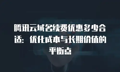 腾讯云域名续费优惠多少合适：优化成本与长期价值的平衡点