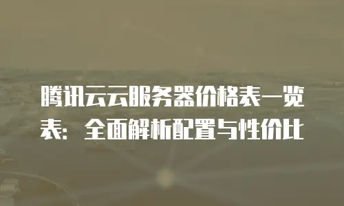 腾讯云云服务器价格表一览表：全面解析配置与性价比