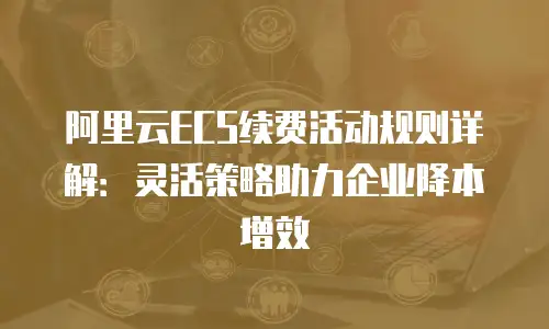 阿里云ECS续费活动规则详解：灵活策略助力企业降本增效