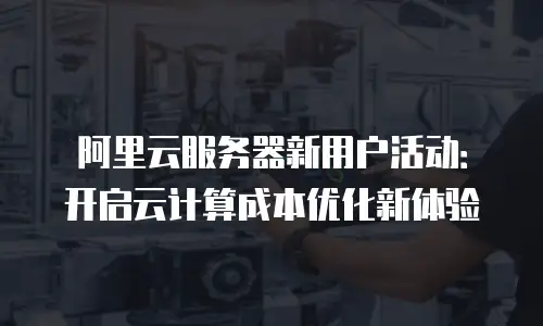 阿里云服务器新用户活动：开启云计算成本优化新体验