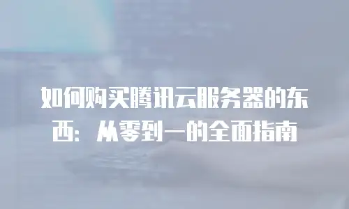 如何购买腾讯云服务器的东西：从零到一的全面指南